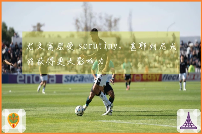 尤文高层受 scrutiny，基耶利尼或将获得更大影响力