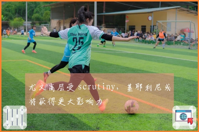 尤文高层受 scrutiny，基耶利尼或将获得更大影响力