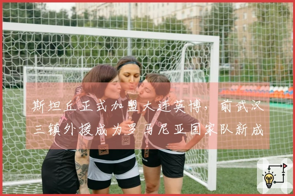 斯坦丘正式加盟大连英博，前武汉三镇外援成为罗马尼亚国家队新成员