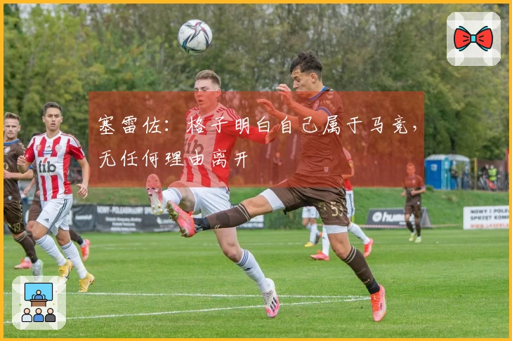 塞雷佐：格子明白自己属于马竞，无任何理由离开