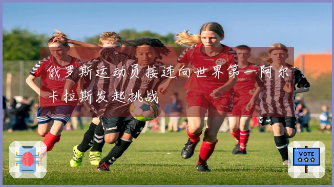 俄罗斯运动员接连向世界第一阿尔卡拉斯发起挑战