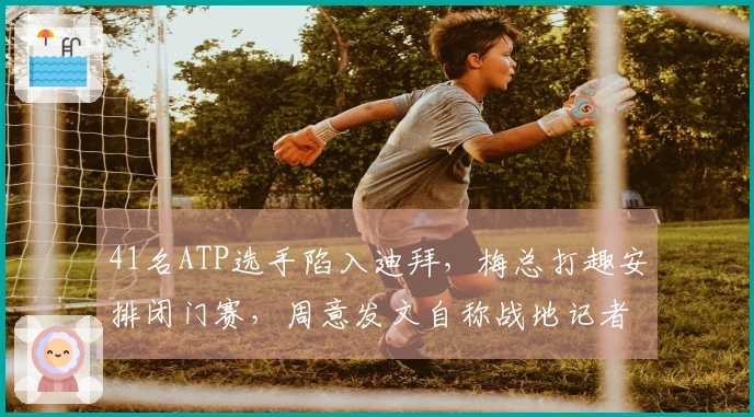 41名ATP选手陷入迪拜，梅总打趣安排闭门赛，周意发文自称战地记者