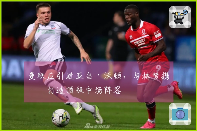 曼联应引进亚当·沃顿，与梅努携手打造顶级中场阵容