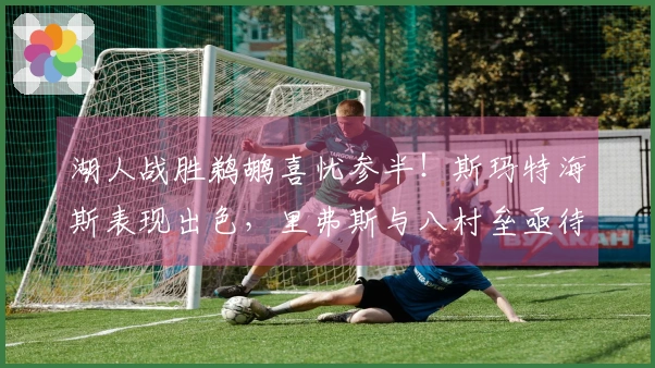 湖人战胜鹈鹕喜忧参半！斯玛特海斯表现出色，里弗斯与八村垒亟待调整！