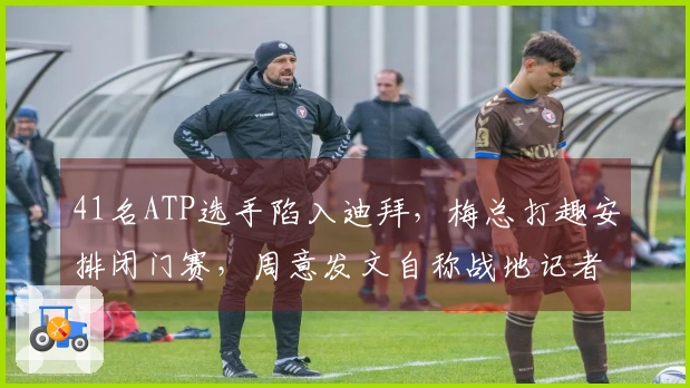 41名ATP选手陷入迪拜，梅总打趣安排闭门赛，周意发文自称战地记者