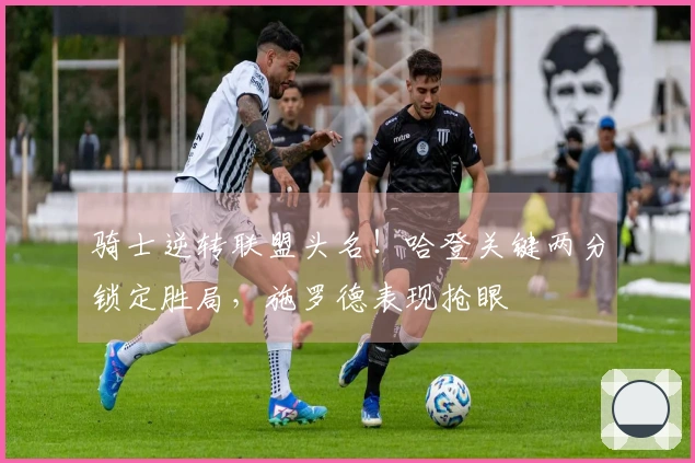 骑士逆转联盟头名！哈登关键两分锁定胜局，施罗德表现抢眼