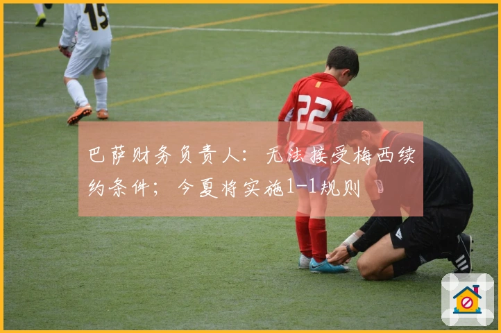 巴萨财务负责人：无法接受梅西续约条件；今夏将实施1-1规则