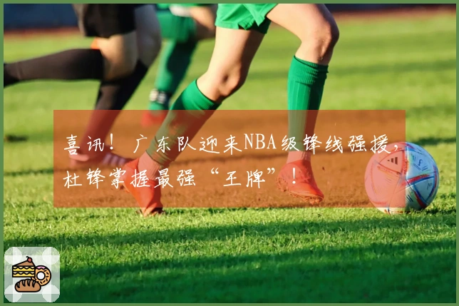喜讯！广东队迎来NBA级锋线强援，杜锋掌握最强“王牌”！