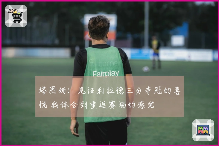 塔图姆：见证利拉德三分夺冠的喜悦 我体会到重返赛场的感觉