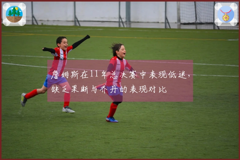 詹姆斯在11年总决赛中表现低迷，缺乏果断与乔丹的表现对比