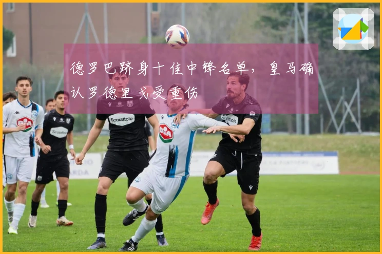德罗巴跻身十佳中锋名单，皇马确认罗德里戈受重伤