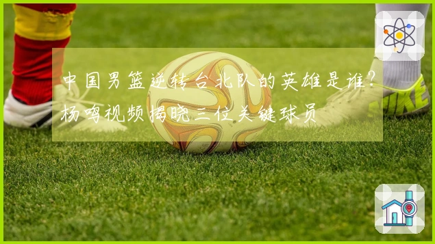 中国男篮逆转台北队的英雄是谁？杨鸣视频揭晓三位关键球员