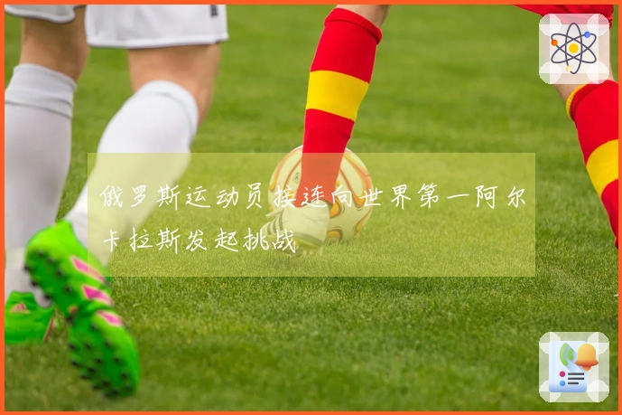 俄罗斯运动员接连向世界第一阿尔卡拉斯发起挑战