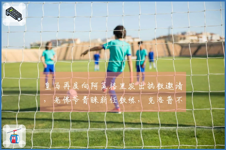 皇马再度向阿莱格里发出执教邀请，老佛爷青睐新任教练，克洛普不予考虑