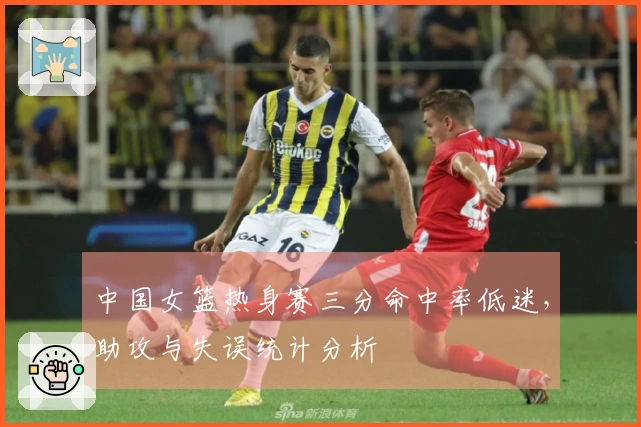 中国女篮热身赛三分命中率低迷，助攻与失误统计分析