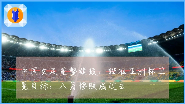 中国女足重整旗鼓，瞄准亚洲杯卫冕目标，八月惨败成过去