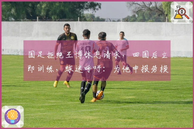 国足拒绝王博休息请求，回国后立即训练，球迷呼吁：为他申报劳模！