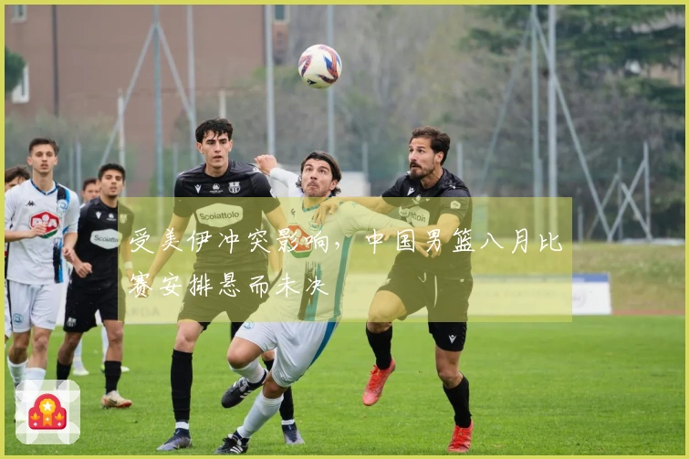 受美伊冲突影响，中国男篮八月比赛安排悬而未决