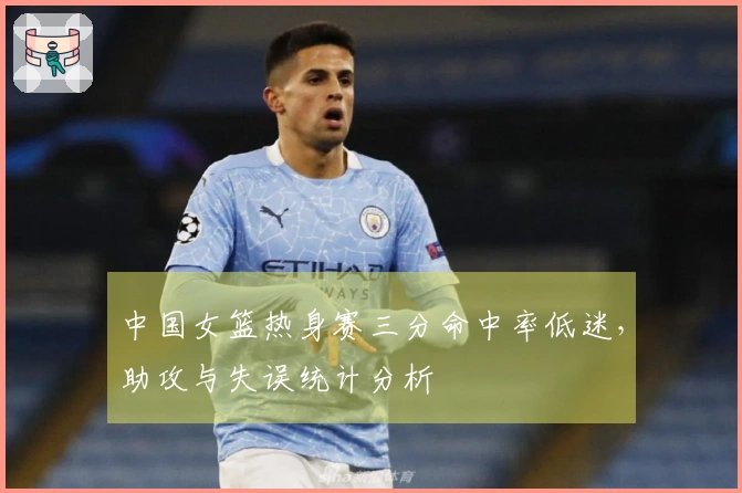 中国女篮热身赛三分命中率低迷，助攻与失误统计分析