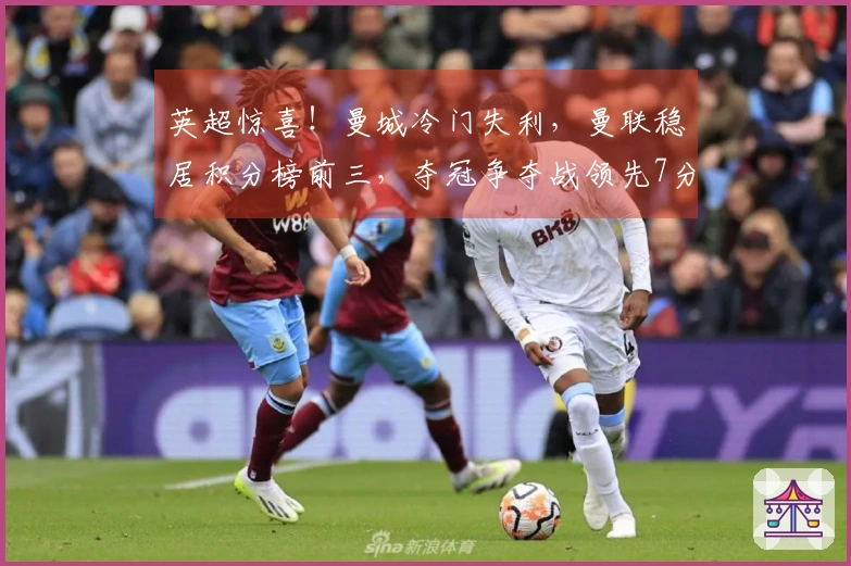 英超惊喜！曼城冷门失利，曼联稳居积分榜前三，夺冠争夺战领先7分